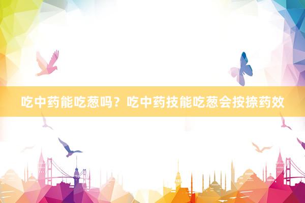 吃中药能吃葱吗？吃中药技能吃葱会按捺药效