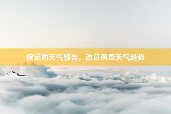 保定的天气预告，改日两周天气趋势