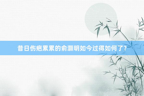 昔日伤疤累累的俞灏明如今过得如何了？
