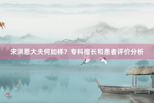 宋洪恩大夫何如样？专科擅长和患者评价分析