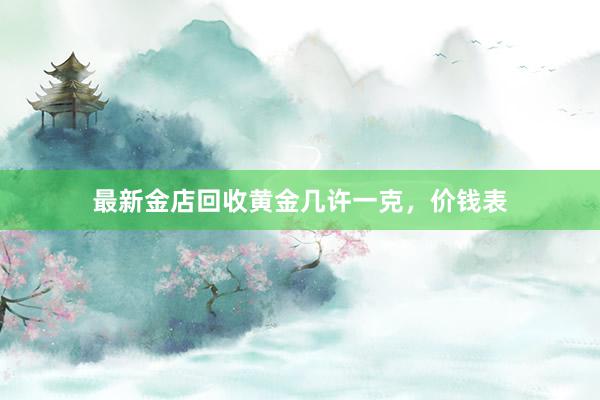 最新金店回收黄金几许一克，价钱表