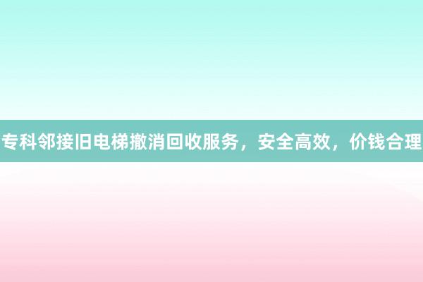 专科邻接旧电梯撤消回收服务，安全高效，价钱合理