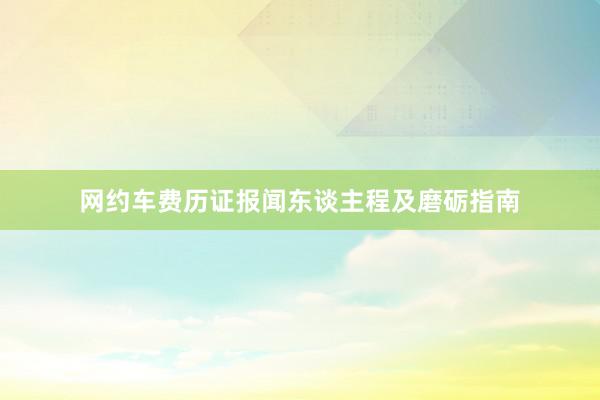 网约车费历证报闻东谈主程及磨砺指南