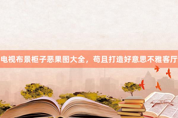 电视布景柜子恶果图大全，苟且打造好意思不雅客厅