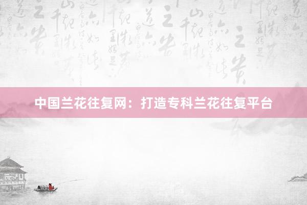 中国兰花往复网：打造专科兰花往复平台