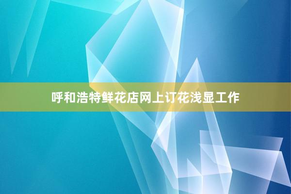 呼和浩特鲜花店网上订花浅显工作